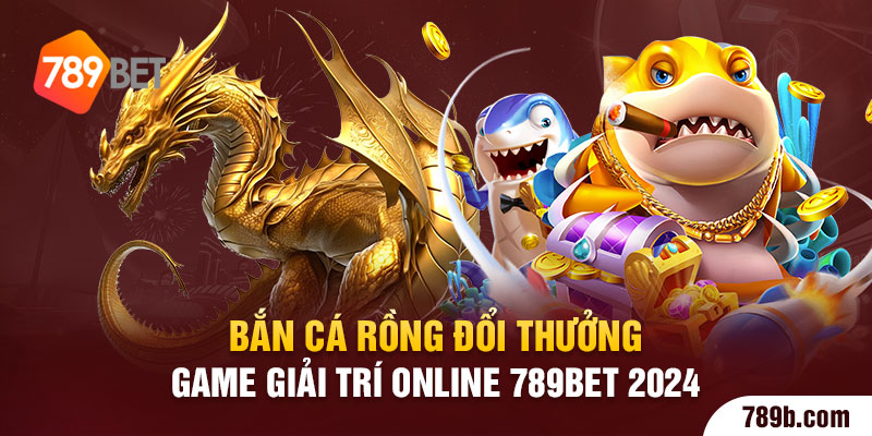 Bắn Cá Rồng Đổi Thưởng - Game Giải Trí Online 789BET 2024