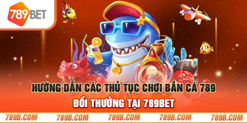 Hướng dẫn các thủ tục chơi bắn cá 789BET